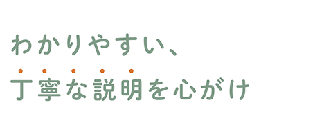 わかりやすい、丁寧な説明を心がけ